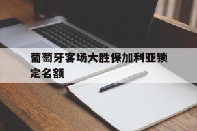 开云app-葡萄牙客场大胜保加利亚锁定名额()