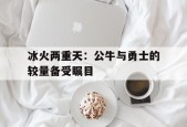 开云app-冰火两重天：公牛与勇士的较量备受瞩目()
