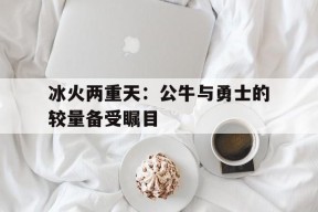 开云app-冰火两重天：公牛与勇士的较量备受瞩目()