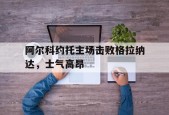 开云-阿尔科约托主场击败格拉纳达，士气高昂()