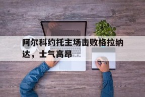 开云-阿尔科约托主场击败格拉纳达，士气高昂()