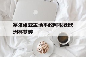 kaiyun app-塞尔维亚主场不敌阿根廷欧洲杯梦碎()