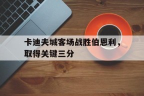 开云体育app-卡迪夫城客场战胜伯恩利，取得关键三分()